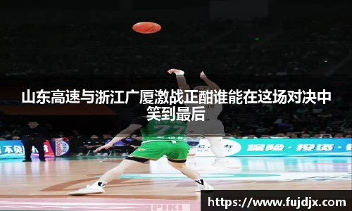 山东高速与浙江广厦激战正酣谁能在这场对决中笑到最后