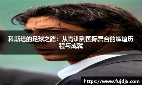 科斯塔的足球之路：从青训到国际舞台的辉煌历程与成就